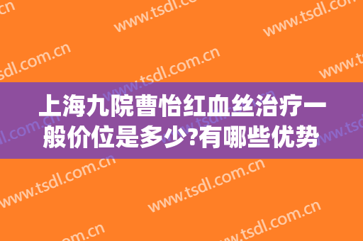上海九院曹怡红血丝治疗一般价位是多少?有哪些优势?(上海九院能治疗脸部红血丝吗)