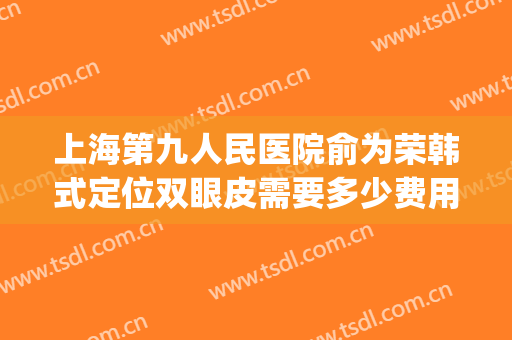 上海第九人民医院俞为荣韩式定位双眼皮需要多少费用?可靠吗?(上海第九人民医院眼部整形价格)