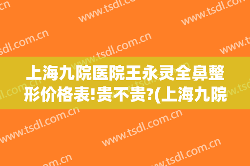 上海九院医院王永灵全鼻整形价格表!贵不贵?(上海九院鼻部整形价格)