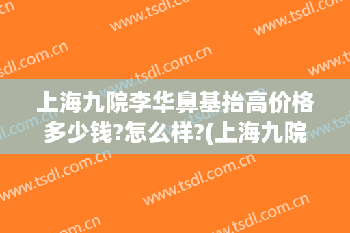 上海九院李华鼻基抬高价格多少钱?怎么样?(上海九院隆鼻费用)