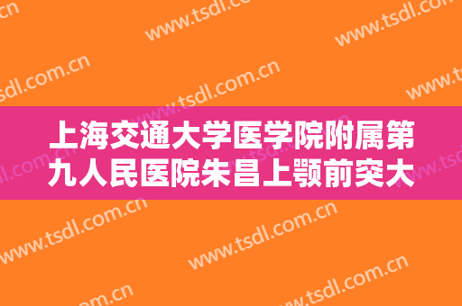 上海交通大学医学院附属第九人民医院朱昌上颚前突大楷需要多少钱?可靠吗?