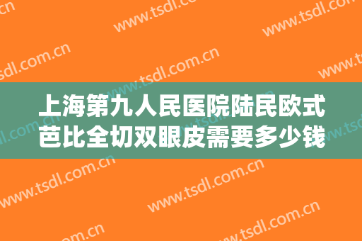 上海第九人民医院陆民欧式芭比全切双眼皮需要多少钱?效果怎么样?(上海第九人民医院双眼皮手术费用)