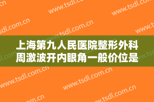 上海第九人民医院整形外科周激波开内眼角一般价位是多少费用?靠谱吗?