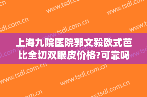 上海九院医院郭文毅欧式芭比全切双眼皮价格?可靠吗?(上海九院割双眼皮好吗)