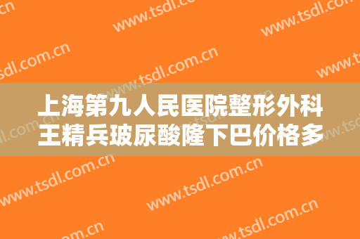 上海第九人民医院整形外科王精兵玻尿酸隆下巴价格多少钱?怎么样?