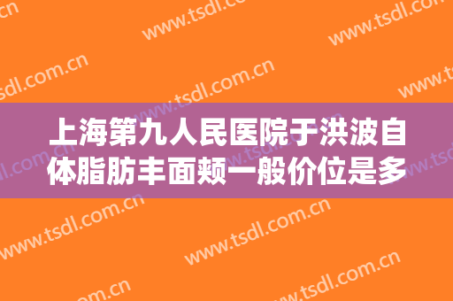 上海第九人民医院于洪波自体脂肪丰面颊一般价位是多少钱?可靠吗?(上海第九人民医院面部吸脂价格)