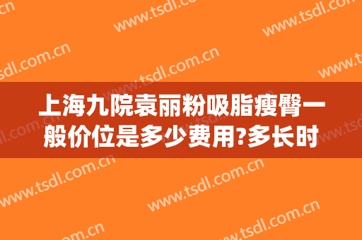 上海九院袁丽粉吸脂瘦臀一般价位是多少费用?多长时间恢复?(上海九院吸脂价格)