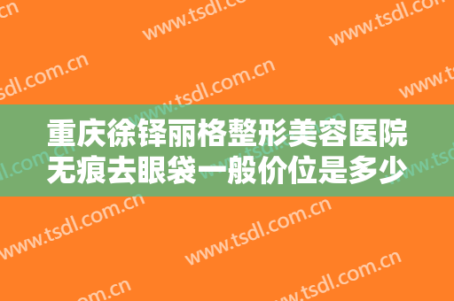 重庆徐铎丽格整形美容医院无痕去眼袋一般价位是多少费用?怎么样?