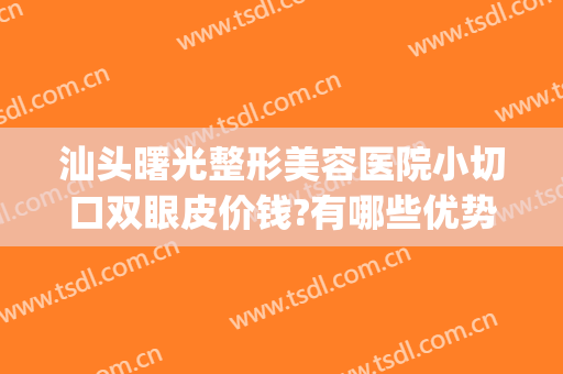 汕头曙光整形美容医院小切口双眼皮价钱?有哪些优势?(汕头曙光整形医院正规吗)