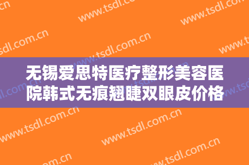 无锡爱思特医疗整形美容医院韩式无痕翘睫双眼皮价格多少钱?靠谱吗?