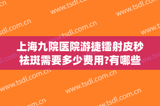 上海九院医院游捷镭射皮秒祛斑需要多少费用?有哪些优势?(上海九院皮秒祛斑价格)