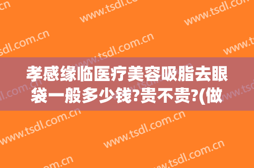 孝感缘临医疗美容吸脂去眼袋一般多少钱?贵不贵?(做去眼袋的价格)