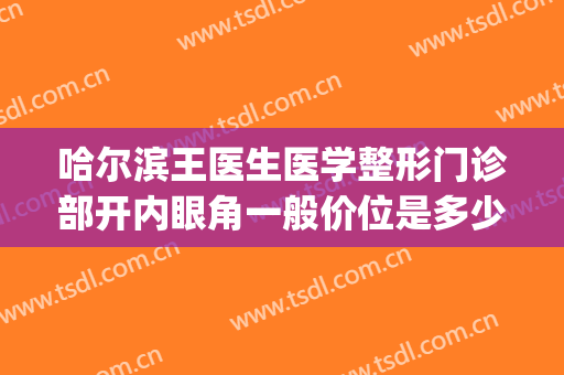 哈尔滨王医生医学整形门诊部开内眼角一般价位是多少钱?贵不贵?(哈医大开眼角多少钱)