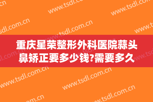 重庆星荣整形外科医院蒜头鼻矫正要多少钱?需要多久恢复?(重庆隆鼻修复手术多少钱)