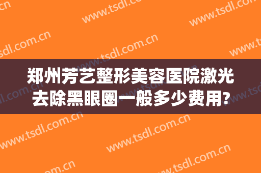 郑州芳艺整形美容医院激光去除黑眼圈一般多少费用?需要多久恢复?(郑州芳艺整形美容医院怎么样)