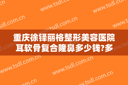 重庆徐铎丽格整形美容医院耳软骨复合隆鼻多少钱?多长时间恢复?