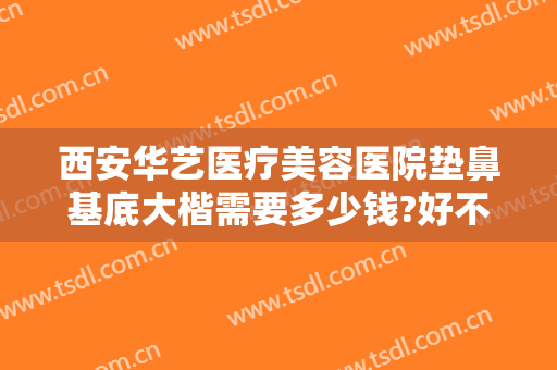 西安华艺医疗美容医院垫鼻基底大楷需要多少钱?好不好?