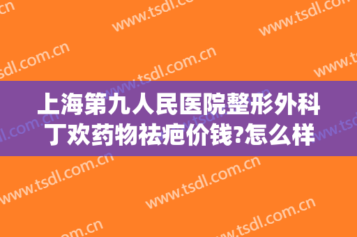 上海第九人民医院整形外科丁欢药物祛疤价钱?怎么样?(上海第九医院治疗疤痕费用)