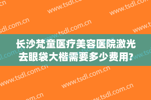 长沙梵童医疗美容医院激光去眼袋大楷需要多少费用?有哪些优势?(长沙梵童整形医院电话)
