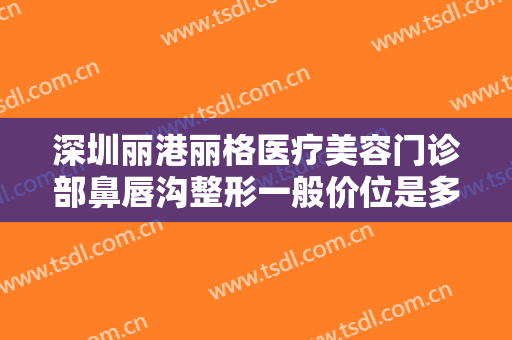 深圳丽港丽格医疗美容门诊部鼻唇沟整形一般价位是多少钱?有哪些优势?