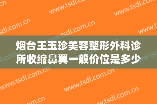 烟台王玉珍美容整形外科诊所收缩鼻翼一般价位是多少?靠谱吗?(烟台鼻部整形专家)