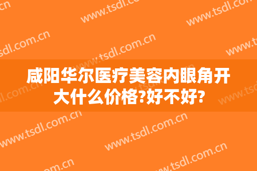 咸阳华尔医疗美容内眼角开大什么价格?好不好?