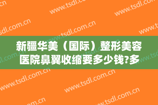 新疆华美（国际）整形美容医院鼻翼收缩要多少钱?多长时间恢复?(新疆黎美整形医院怎么样)