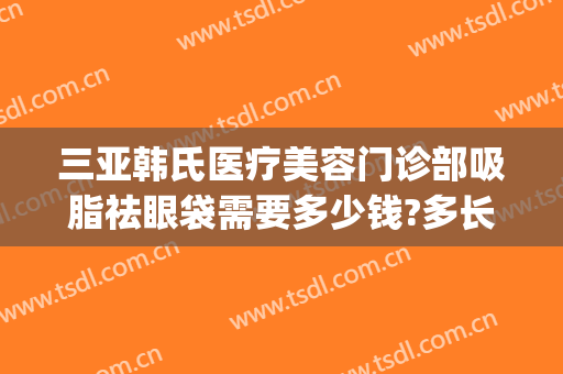 三亚韩氏医疗美容门诊部吸脂祛眼袋需要多少钱?多长时间恢复?(韩美整形美容医院去眼袋怎么样)