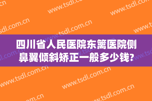 四川省人民医院东篱医院侧鼻翼倾斜矫正一般多少钱?靠谱吗?(四川省医院斜视手术哪个医生)
