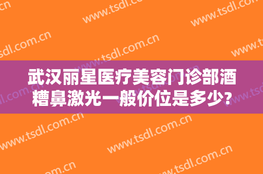 武汉丽星医疗美容门诊部酒糟鼻激光一般价位是多少?有哪些优势?