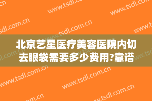 北京艺星医疗美容医院内切去眼袋需要多少费用?靠谱吗?(艺星眼袋切除效果怎样)