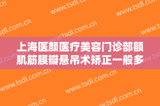 上海医颜医疗美容门诊部额肌筋膜瓣悬吊术矫正一般多少费用?贵不贵?
