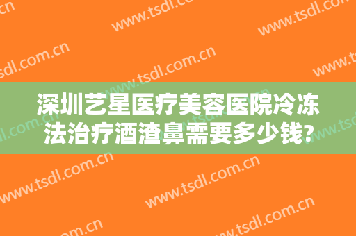深圳艺星医疗美容医院冷冻法治疗酒渣鼻需要多少钱?靠谱吗?