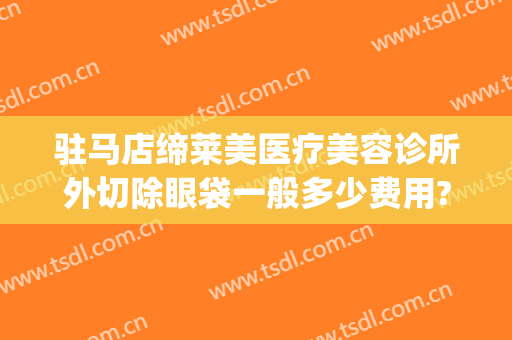 驻马店缔莱美医疗美容诊所外切除眼袋一般多少费用?效果怎么样?(驻马店缔莱美医疗美容门诊部怎么样)