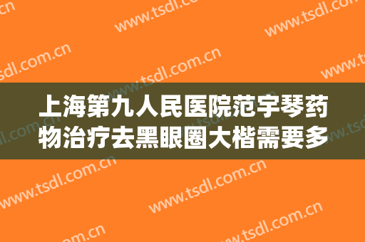 上海第九人民医院范宇琴药物治疗去黑眼圈大楷需要多少钱?可靠吗?(九院黑眼圈可以去除吗)