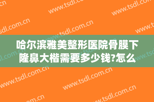 哈尔滨雅美整形医院骨膜下隆鼻大楷需要多少钱?怎么样?(哈尔滨隆鼻大概多少钱)