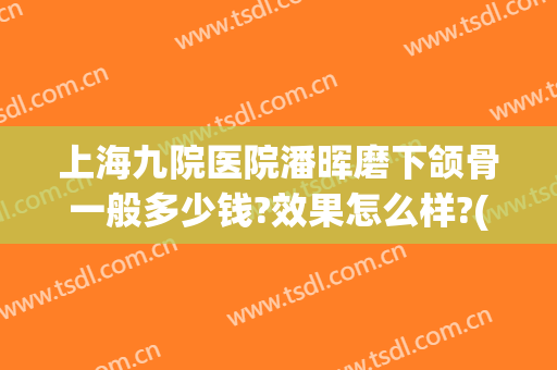 上海九院医院潘晖磨下颌骨一般多少钱?效果怎么样?(九院磨颧骨下颌角要多少钱)
