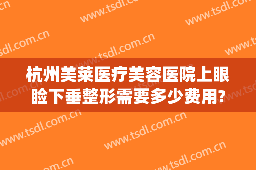 杭州美莱医疗美容医院上眼睑下垂整形需要多少费用?可靠吗?(杭州美莱美容整形医院怎么样)