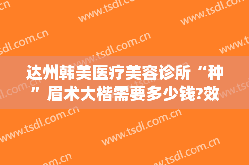 达州韩美医疗美容诊所“种”眉术大楷需要多少钱?效果怎么样?(达州韩美整形医院地址)