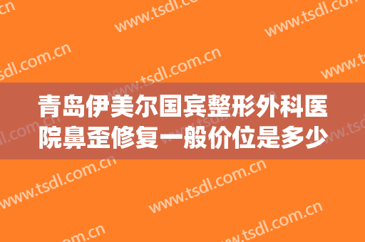 青岛伊美尔国宾整形外科医院鼻歪修复一般价位是多少钱?怎么样?(山东伊美尔整形美容医院)