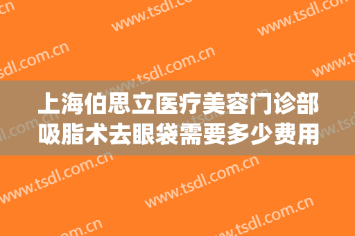 上海伯思立医疗美容门诊部吸脂术去眼袋需要多少费用?效果怎么样?(吸脂术祛眼袋)