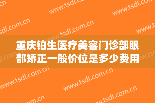 重庆铂生医疗美容门诊部眼部矫正一般价位是多少费用?怎么样?(重庆铂生整形医院)