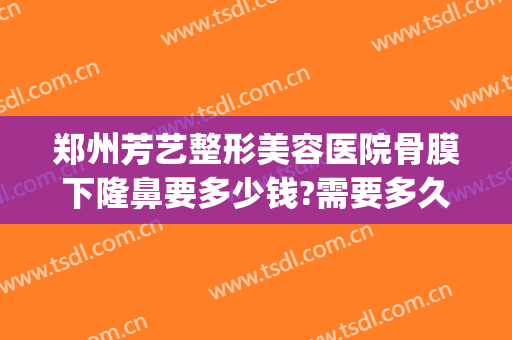 郑州芳艺整形美容医院骨膜下隆鼻要多少钱?需要多久恢复?(郑州整容医院费用)