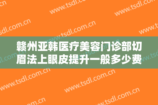 赣州亚韩医疗美容门诊部切眉法上眼皮提升一般多少费用?效果怎么样?