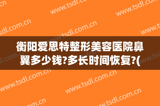 衡阳爱思特整形美容医院鼻翼多少钱?多长时间恢复?(鼻矫正手术多少钱)