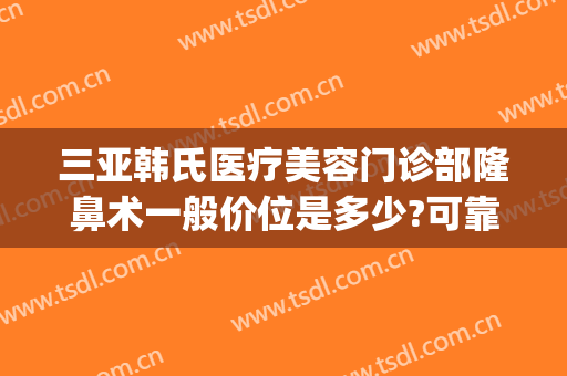 三亚韩氏医疗美容门诊部隆鼻术一般价位是多少?可靠吗?(亚韩隆鼻费用)