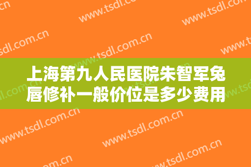 上海第九人民医院朱智军兔唇修补一般价位是多少费用?多长时间恢复?