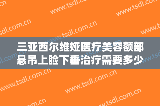 三亚西尔维娅医疗美容额部悬吊上睑下垂治疗需要多少钱?需要多久恢复?