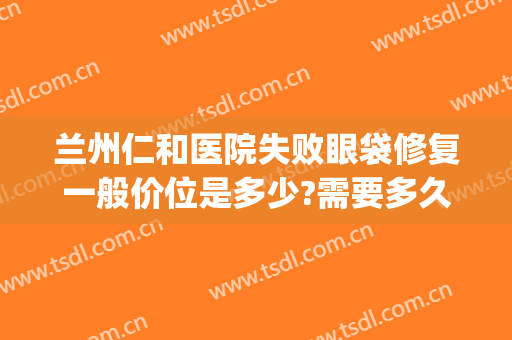 兰州仁和医院失败眼袋修复一般价位是多少?需要多久恢复?(兰州哪个医院祛眼袋 .兰州仁和怎么样挂号呢)