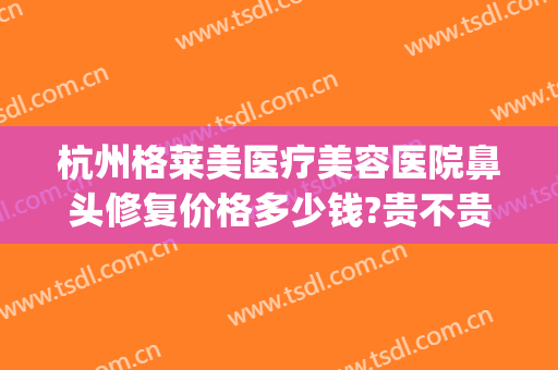 杭州格莱美医疗美容医院鼻头修复价格多少钱?贵不贵?(杭州格莱美做鼻子怎么样)
